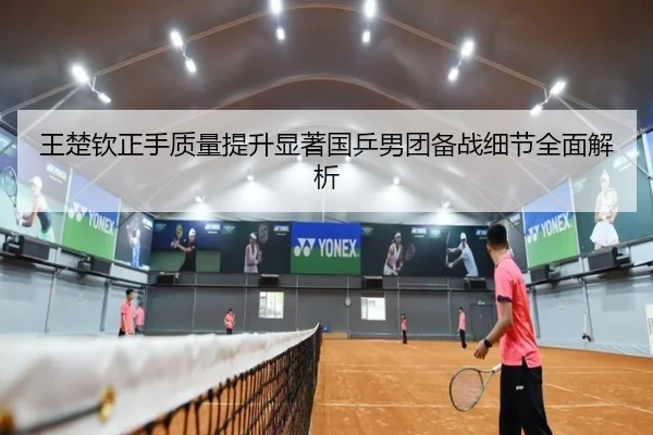 王楚钦正手质量提升显著国乒男团备战细节全面解析